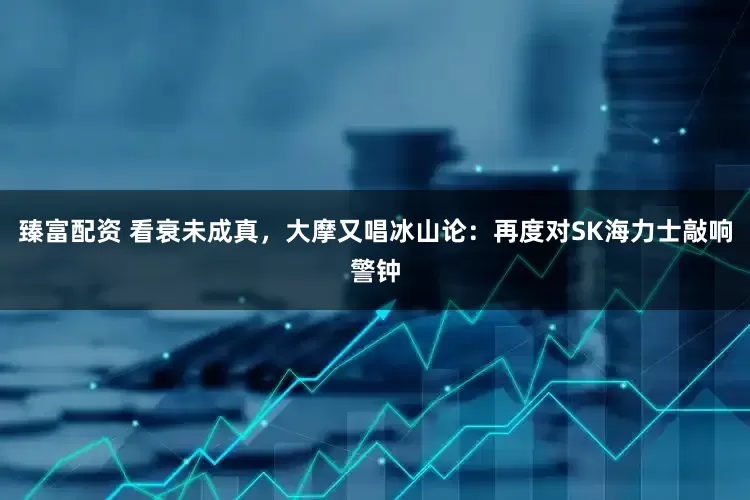 臻富配资 看衰未成真，大摩又唱冰山论：再度对SK海力士敲响警钟