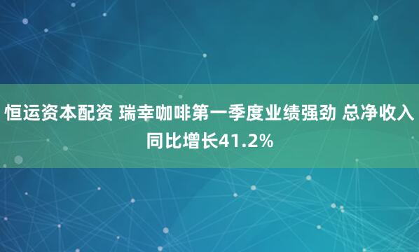 恒运资本配资 瑞幸咖啡第一季度业绩强劲 总净收入同比增长41.2%