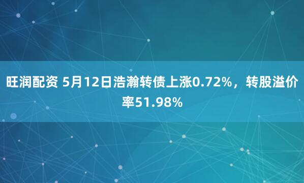 旺润配资 5月12日浩瀚转债上涨0.72%，转股溢价率51.98%