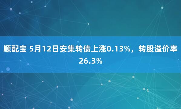 顺配宝 5月12日安集转债上涨0.13%，转股溢价率26.3%
