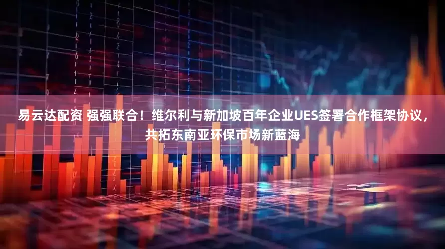 易云达配资 强强联合！维尔利与新加坡百年企业UES签署合作框架协议，共拓东南亚环保市场新蓝海