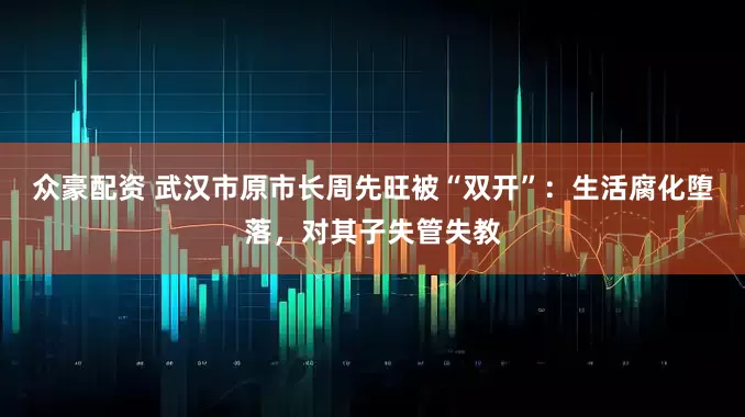 众豪配资 武汉市原市长周先旺被“双开”：生活腐化堕落，对其子失管失教