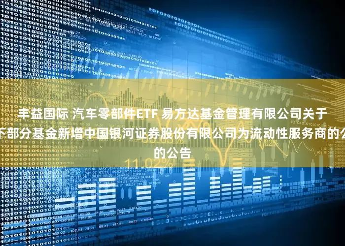 丰益国际 汽车零部件ETF 易方达基金管理有限公司关于旗下部分基金新增中国银河证券股份有限公司为流动性服务商的公告