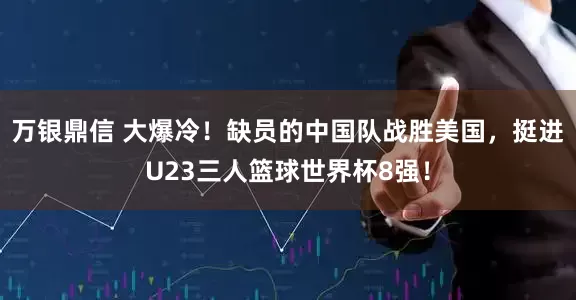 万银鼎信 大爆冷！缺员的中国队战胜美国，挺进U23三人篮球世界杯8强！