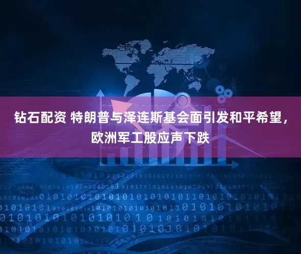 钻石配资 特朗普与泽连斯基会面引发和平希望，欧洲军工股应声下跌